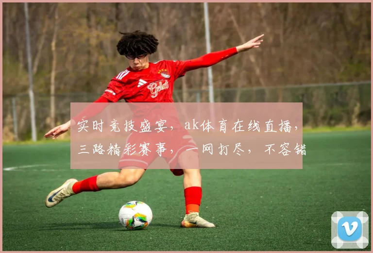 实时竞技盛宴，ak体育在线直播，三路精彩赛事，一网打尽，不容错过